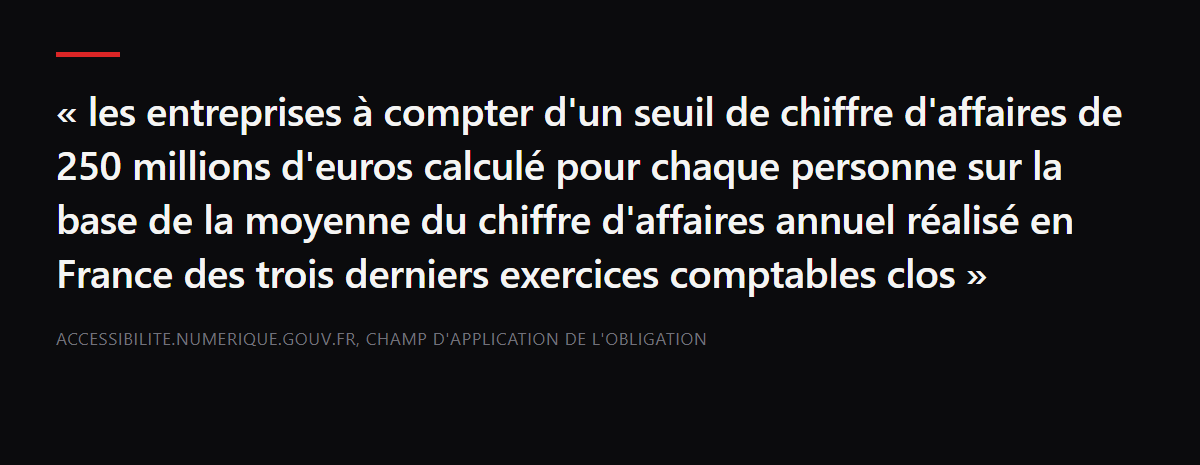 Citation : « les entreprises à compter d'un seuil de chiffre d'affaires de 250 millions d'euros calculé pour chaque personne sur la base de la moyenne du chiffre d'affaires annuel réalisé en France des trois derniers exercices comptables clos » — accessibilite.numerique.gouv.fr, champ d'application de l'obligation