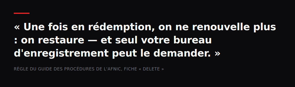 Citation : « Une fois en rédemption, on ne renouvelle plus : on restaure — et seul votre bureau d'enregistrement peut le demander. » — Règle du Guide des procédures de l'Afnic, fiche « Delete »