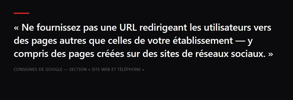 Citation : « Ne fournissez pas une URL redirigeant les utilisateurs vers des pages autres que celles de votre établissement — y compris des pages créées sur des sites de réseaux sociaux. » — Consignes de Google — section « Site Web et téléphone »